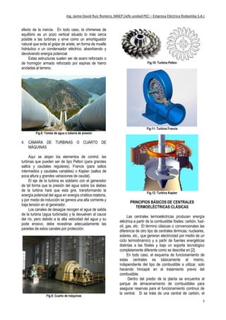 Ing. Jaime David Ruiz Romero, MAEP (Jefe unidad PEC – Empresa Eléctrica Riobamba S.A.)
3
efecto de la inercia. En todo caso, la chimenea de
equilibrio es un pozo vertical situado lo más cerca
posible a las turbinas y sirve como un amortiguador
natural que evita el golpe de ariete, en forma de muelle
hidráulico o un condensador eléctrico, absorbiendo y
devolviendo energía potencial.
Estas estructuras suelen ser de acero reforzado o
de hormigón armado reforzado por espiras de hierro
ancladas al terreno.
Fig.8: Tomas de agua o tubería de presión
4. CÁMARA DE TURBINAS O CUARTO DE
MÁQUINAS
Aquí se alojan los elementos de control, las
turbinas que pueden ser de tipo Pelton (para grandes
saltos y caudales regulares), Francis (para saltos
intermedios y caudales variables) o Kaplan (saltos de
poca altura y grandes variaciones de caudal).
El eje de la turbina es solidario con el generador
de tal forma que la presión del agua sobre los álabes
de la turbina hará que esta gire, transformando la
energía potencial del agua en energía cinética rotatoria,
y por medio de inducción se genera una alta corriente y
baja tensión en el generador.
Los canales de desagüe recogen el agua de salida
de la turbina (agua turbinada) y la devuelven al cauce
del río, pero debido a la alta velocidad del agua y su
pode erosivo, debe revestirse adecuadamente las
paredes de estos canales por protección.
Fig.9: Cuarto de máquinas
Fig.10: Turbina Pelton
Fig.11: Turbina Francis
Fig.12: Turbina Kaplan
PRINCIPIOS BÁSICOS DE CENTRALES
TERMOELÉCTRICAS CLÁSICAS
Las centrales termoeléctricas producen energía
eléctrica a partir de la combustible fósiles: carbón, fuel-
oil, gas, etc. El término clásicas o convencionales las
diferencia de otro tipo de centrales térmicas: nucleares,
solares, etc., que generan electricidad por medio de un
ciclo termodinámico y a partir de fuentes energéticas
distintas a las fósiles y bajo un soporte tecnológico
completamente diferente como se describe en [2].
En todo caso, el esquema de funcionamiento de
estas centrales es básicamente el mismo,
independiente del tipo de combustible a utilizar, solo
haciendo hincapié en el tratamiento previo del
combustible.
Dentro del predio de la planta se encuentra el
parque de almacenamiento de combustibles para
asegurar reservas para el funcionamiento continuo de
la central. Si se trata de una central de carbón, el
 