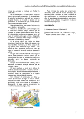 Ing. Jaime David Ruiz Romero, MAEP (Jefe unidad PEC – Empresa Eléctrica Riobamba S.A.)
4
mineral se pulveriza en molinos para facilitar la
combustión.
De los molinos pasa a la caldera central impulsado
por un chorro de aire precalentado. Si la central fuese
de fuel-oil, el combustible es calentado para lograr una
completa licuación e inyectado a presión en los
quemadores. Si la central es de gas, el combustible se
inyecta directamente a la caldera.
Hay centrales mixtas que pueden funcionar con
uno u otro tipo e combustible.
Una vez en la caldera, los quemadores provocan
la combustión liberando energía calórica, que se
convierte en vapor a alta temperatura debido a la red
de miles de tubos por los que circula agua dentro del
hogar de la caldera, este vapor penetra a alta presión
en la turbina que consta de tres cuerpos unidos por el
mismo eje: alta, media y baja presión.
En el primer cuerpo hay cientos de álabes
pequeños, el siguiente tiene álabes más grandes y en
menor cantidad, mientras que el último cuerpo, la de
baja presión, tiene álabes de mayor tamaño. Esta
disposición busca aprovechar al máximo la fuerza del
vapor, ya que este va perdiendo presión al pasar por la
turbina.
El vapor debe ser deshumidificado antes de pasar
por los álabes para evitar corrosión y evitar que las
pequeñísimas partículas de agua se precipiten como
proyectiles contra los álabes, provocando su
destrucción.
El vapor mueve los álabes de la turbina, y esta al
alternador, produciendo energía eléctrica que es
inyectada a la red.
El vapor debilitado se envía a un sistema de
condensadores donde se enfría y pasa nuevamente a
estado líquido. Posteriormente esta agua se somete a
sucesivas etapas de calentamiento y se inyecta
nuevamente al sistema iniciando otro ciclo.
Para refrigerar el condensador se utiliza un
sistema de circulación de agua en circuito cerrado,
trasladando el calor extraído del condensador a la
atmósfera a través de una torre de refrigeración o
descargando el agua caliente directamente en
vertederos naturales (ríos, lagos, mar).
Fig.13: Central termoeléctrica clásica
Para minimizar los efectos de contaminación
atmosférica, sobre todo en el caso del carbón, las
centrales poseen chimeneas de hasta 300 metros de
alto, que dispersan los contaminantes en las capas
altas de la atmósfera con precipitadores que retienen
gran parte de las partículas en suspensión, en algunos
casos de hasta 99 por 100.
BIBLIOGRAFÍA
[1] Alvarenga y Máximo, Física general.
[2] Ediciones Nueva Lente S.A., Electricidad y Energía,
Madrid: Ediciones Nueva Lente S.A., 1985.
 