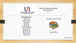 INTEGRANTES:
*G. P. A.
*M. A. P. Q.
*D. Q. M.
*Y. R. A.
*R. R. M.
*N. M. R. de L.
*E. I. S. G.
*M. A. S. L.
*D. M. S. C.
*P. A. V .V.
*C. H. D.
Centro de Educación Media
Plantel Oriente
4-A
“Expresiones Literarias”
Mtra. P. R. S.
Marzo/2017
 