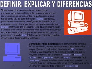 DEFINIR, EXPLICAR Y DIFERENCIAS:  Clone :  es un tipo de computador de escritorio  que tiene todos los periféricos de una estación normal.  Sin embargo sus componentes no pertenecen a una  marca como tal, es decir no es un  modelo  específico,  generalmente se arman y configuran de acuerdo a las  necesidades del cliente por lo que sus partes son de las  marcas  preferidas por el usuario. Este tipo de equipo tiene  la ventaja de ser mas económico pero su mayor desventaja  es que estos tipos de computadores no cuenta con una  garantía en caso de  daño  total o parcial. También pueden  ser portátiles, horizontales y verticales.  Computador tipo desktop :  es la comúnmente llamada PC de escritorio, es una estación que cuenta con todos  los periféricos en unidades diferentes, el  CPU  es una  unidad, y los dispositivos de entrada y salida son en su  mayoría externos, por ejemplo el  monitor , el  teclado  el  mouse  y las  impresoras . Dado su  diseño  no son de fácil  transporte , y están más bien diseñadas para estar en una  posición fijas, sin embargo esto se ve compensado al tener  una mayor capacidad de proceso y  prestaciones .  