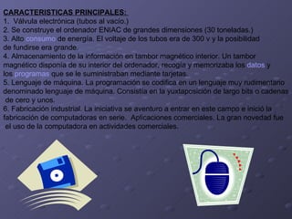 CARACTERISTICAS PRINCIPALES:  1.  Válvula electrónica (tubos al vacío.) 2. Se construye el ordenador ENIAC de grandes dimensiones (30 toneladas.)  3. Alto  consumo  de energía. El voltaje de los tubos era de 300 v y la posibilidad  de fundirse era grande.  4. Almacenamiento de la información en tambor magnético interior. Un tambor  magnético disponía de su interior del ordenador, recogía y memorizaba los  datos  y  los  programas  que se le suministraban mediante tarjetas. 5. Lenguaje de máquina. La programación se codifica en un lenguaje muy rudimentario  denominado lenguaje de máquina. Consistía en la yuxtaposición de largo bits o cadenas de cero y unos. 6. Fabricación industrial. La iniciativa se aventuro a entrar en este campo e inició la  fabricación de computadoras en serie.  Aplicaciones comerciales. La gran novedad fue el uso de la computadora en actividades comerciales. 