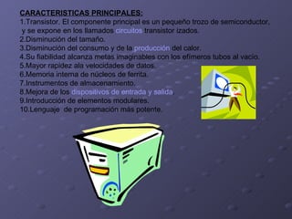 CARACTERISTICAS PRINCIPALES: 1.Transistor. El componente principal es un pequeño trozo de semiconductor, y se expone en los llamados  circuitos  transistor izados.  2.Disminución del tamaño.  3.Disminución del consumo y de la  producción  del calor.  4.Su fiabilidad alcanza metas imaginables con los efímeros tubos al vacío.  5.Mayor rapidez ala velocidades de datos.  6.Memoria interna de núcleos de ferrita.  7.Instrumentos de almacenamiento.  8.Mejora de los  dispositivos de entrada y salida .  9.Introducción de elementos modulares.  10.Lenguaje  de programación más potente.  
