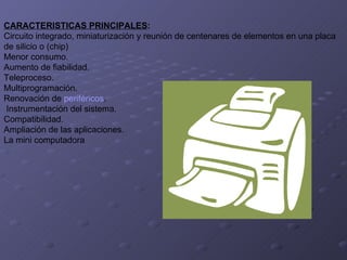 CARACTERISTICAS PRINCIPALES : Circuito integrado, miniaturización y reunión de centenares de elementos en una placa  de silicio o (chip)  Menor consumo.  Aumento de fiabilidad. Teleproceso. Multiprogramación. Renovación de  periféricos .  Instrumentación del sistema. Compatibilidad.  Ampliación de las aplicaciones. La mini computadora 