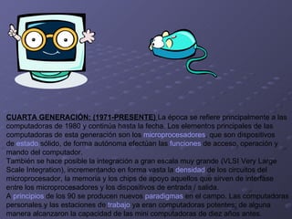 CUARTA GENERACIÓN: (1971-PRESENTE)  La época se refiere principalmente a las computadoras de 1980 y continúa hasta la fecha. Los elementos principales de las  computadoras de esta generación son los  microprocesadores , que son dispositivos  de  estado  sólido, de forma autónoma efectúan las  funciones  de acceso, operación y  mando del computador. También se hace posible la integración a gran escala muy grande (VLSI Very Large  Scale Integration), incrementando en forma vasta la  densidad  de los circuitos del  microprocesador, la memoria y los chips de apoyo aquellos que sirven de interfase  entre los microprocesadores y los dispositivos de entrada / salida. A  principios  de los 90 se producen nuevos  paradigmas  en el campo. Las computadoras personales y las estaciones de  trabajo  ya eran computadoras potentes; de alguna  manera alcanzaron la capacidad de las mini computadoras de diez años antes.  