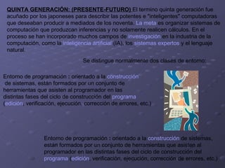 QUINTA GENERACIÓN: (PRESENTE-FUTURO)  El termino quinta generación fue  acuñado por los japoneses para describir las potentes e "inteligentes" computadoras  que deseaban producir a mediados de los noventa.  La meta  es organizar sistemas de  computación que produzcan inferencias y no solamente realicen cálculos. En el  proceso se han incorporado muchos campos de  investigación  en la industria de la  computación, como la  inteligencia artificial  (IA), los  sistemas expertos  y el lenguaje  natural. Se distingue normalmente dos clases de entorno:    Entorno de programación  :  orientado a la  construcción de sistemas, están formados por un conjunto de  herramientas que asisten al programador en las  distintas fases del ciclo de construcción del  programa   ( edición , verificación, ejecución, corrección de errores, etc.)   Entorno de programación  :  orientado a la  construcción  de sistemas, están formados por un conjunto de herramientas que asisten al  programador en las distintas fases del ciclo de construcción del  programa  ( edición , verificación, ejecución, corrección de errores, etc.)   