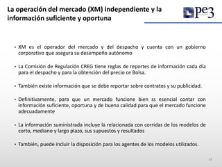 La operación del mercado (XM) independiente y la
información suficiente y oportuna
 XM es el operador del mercado y del despacho y cuenta con un gobierno
corporativo que asegura su desempeño autónomo
 La Comisión de Regulación CREG tiene reglas de reportes de información cada día
para el despacho y para la obtención del precio ce Bolsa.
 También existe información que se debe reportar sobre contratos y su publicidad.
 Definitivamente, para que un mercado funcione bien ss esencial contar con
información suficiente, oportuna y de buena calidad para que el mercado funcione
adecuadamente
 La información suministrada incluye la relacionada con corridas de los modelos de
corto, mediano y largo plazo, sus supuestos y resultados
 También, puede incluir la disposición para los agentes de los modelos utilizados.
14
 