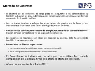 Mercado de Contratos
 El objetivo de los contratos de largo plazo es asegurarle a los consumidores (y
también lo buscan los generadores) precios estables durante un horizonte de tiempo
razonable. Su duración es libre.
 Los contratos tienden a reflejar las expectativas de precios en la Bolsa y son
instrumentos financieros para cubrir el riesgo de precios de Bolsa.
 Convocatorios públicas para compra de energía por parte de los comercializadores:
Buscan generar competencia y y se asigna al menor precio.
 Los usuarios no regulados son libres de negociar su energía. Esto ha pretendido
también crear competencia.
 Pero existen problemas importantes:
 Los contratos son a la medida y no son un instrumento transable
 No se consiguen suficientes contratos a precios razonables
 En Colombia no se indexan los contratos por combustibles. Pero dada la
composición de la energía firme ello afecta la oferta de contratos.
 Aún no se encuentra la solución!!!!!!!
9
 
