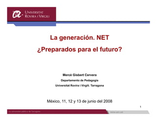 La generación NET
       generación.
¿Preparados para el futuro?


            Mercè Gisbert Cervera
           Departamento de Pedagogía
       Universitat Rovira i Virgili. Tarragona




   México, 11, 12 y 13 de junio del 2008
                                                 1
 