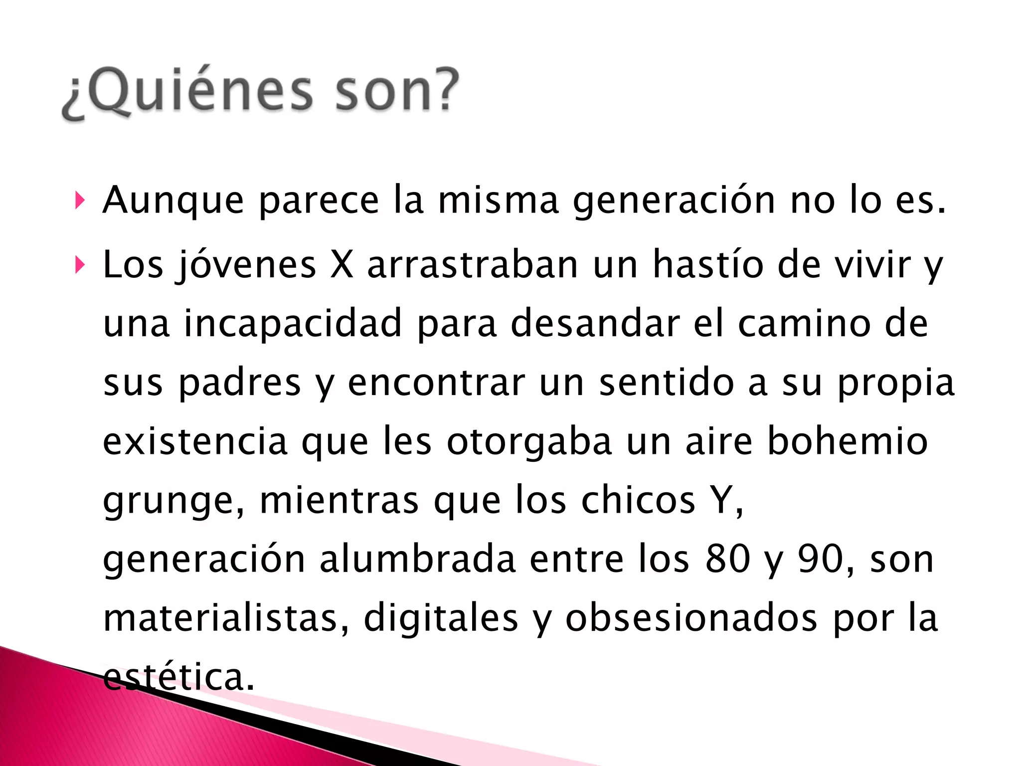 Aunque parece la misma generación no lo es. Los jóvenes X arrastraban un hastío de vivir y una incapacidad para desandar el camino de sus padres y encontrar un sentido a su propia existencia que les otorgaba un aire bohemio grunge, mientras que los chicos Y, generación alumbrada entre los 80 y 90, son materialistas, digitales y obsesionados por la estética. 