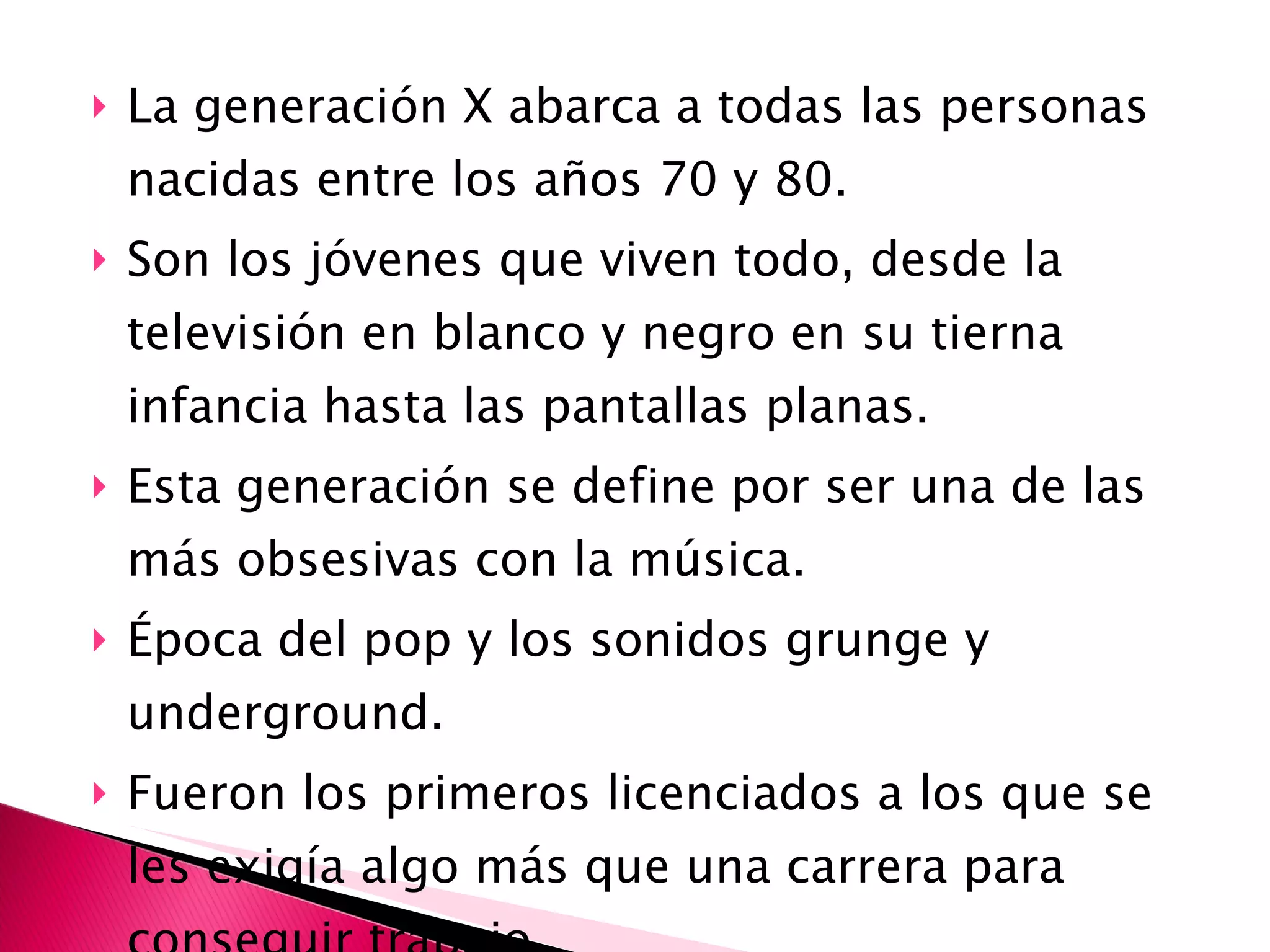 La generación X abarca a todas las personas nacidas entre los años 70 y 80.  Son los jóvenes que viven todo, desde la televisión en blanco y negro en su tierna infancia hasta las pantallas planas. Esta generación se define por ser una de las más obsesivas con la música. Época del pop y los sonidos grunge y underground. Fueron los primeros licenciados a los que se les exigía algo más que una carrera para conseguir trabajo. 