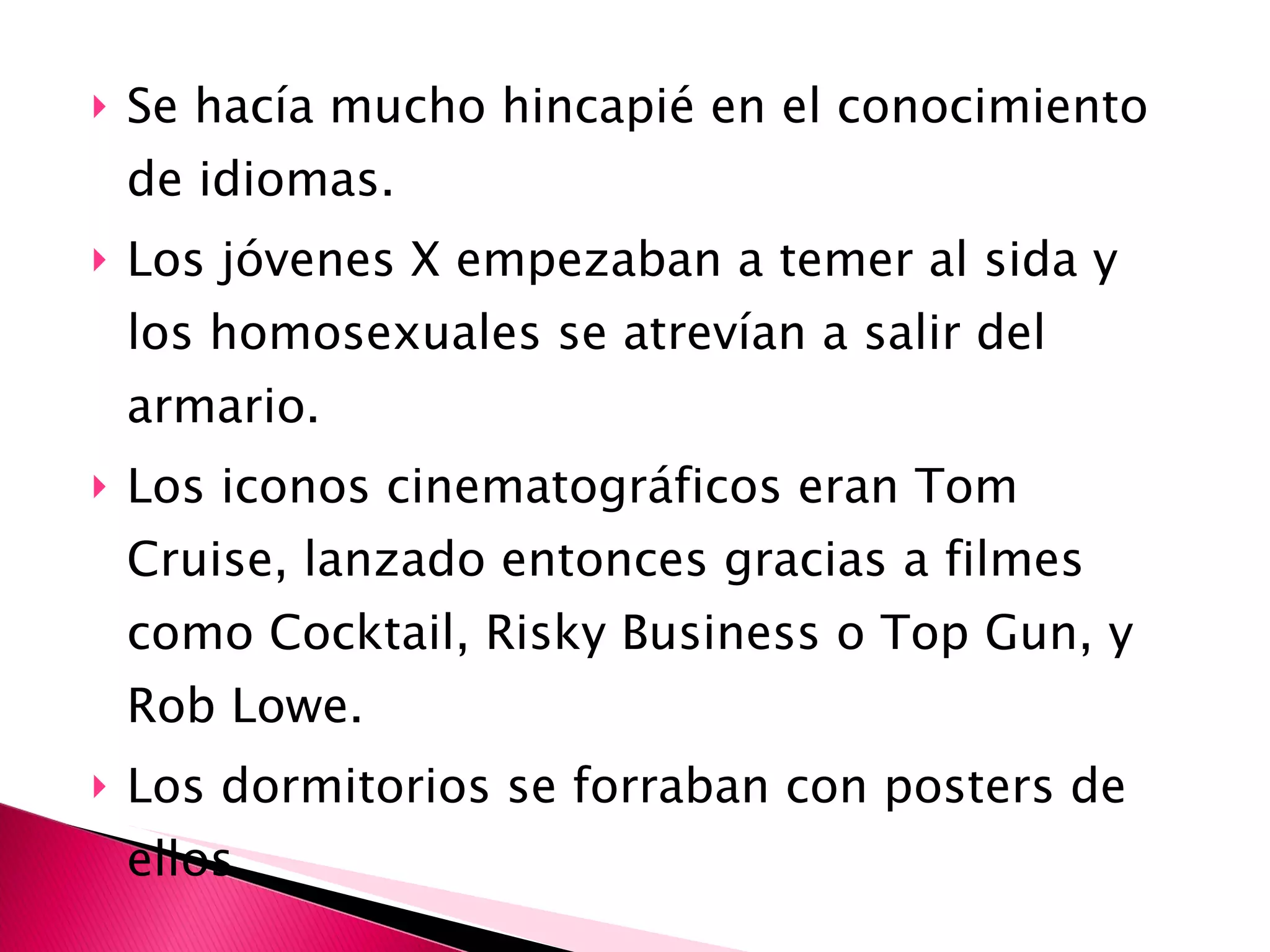 Se hacía mucho hincapié en el conocimiento de idiomas.  Los jóvenes X empezaban a temer al sida y los homosexuales se atrevían a salir del armario. Los iconos cinematográficos eran Tom Cruise, lanzado entonces gracias a filmes como Cocktail, Risky Business o Top Gun, y Rob Lowe.  Los dormitorios se forraban con posters de ellos. 