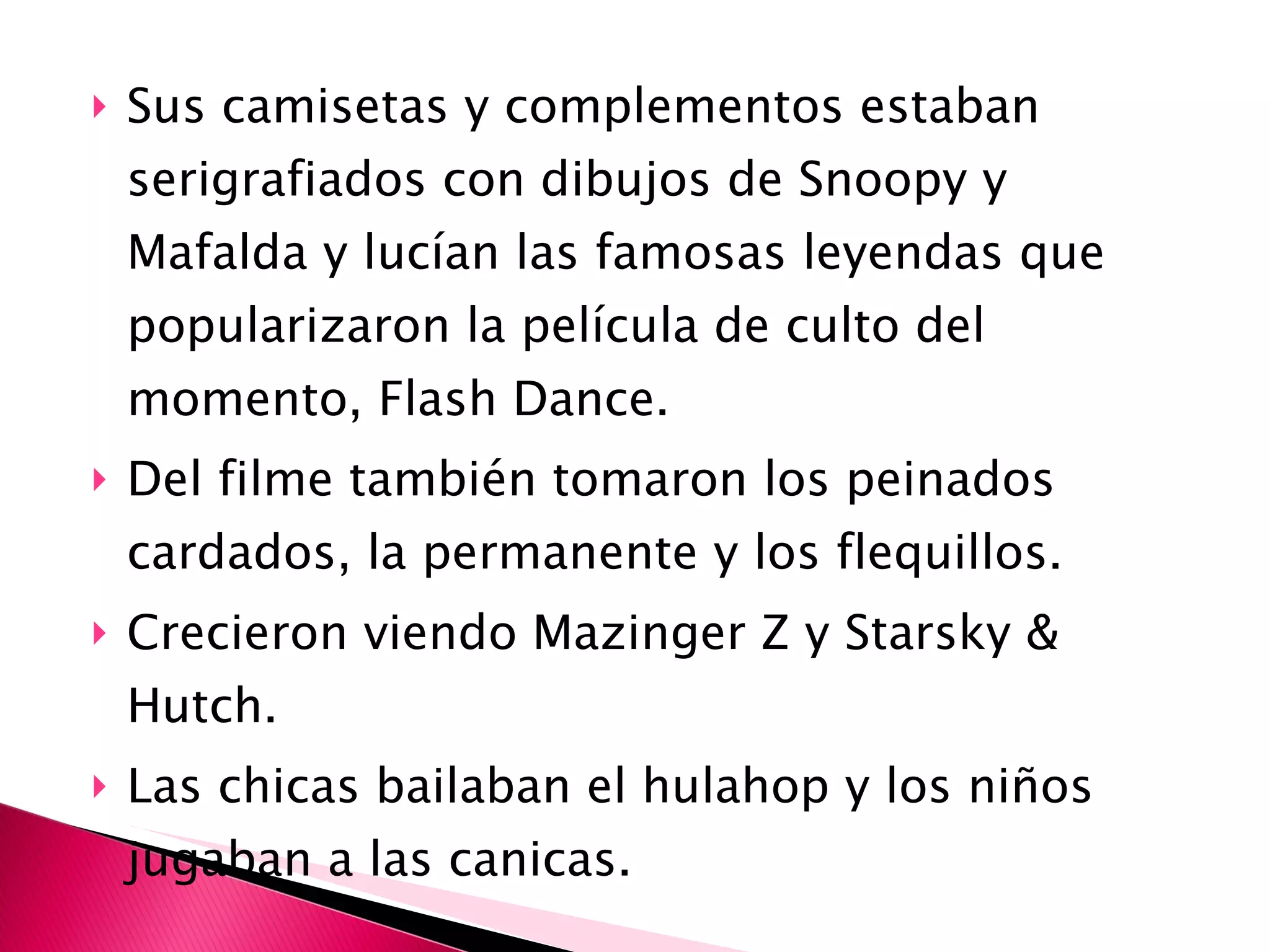 Sus camisetas y complementos estaban serigrafiados con dibujos de Snoopy y Mafalda y lucían las famosas leyendas que popularizaron la película de culto del momento, Flash Dance. Del filme también tomaron los peinados cardados, la permanente y los flequillos. Crecieron viendo Mazinger Z y Starsky & Hutch. Las chicas bailaban el hulahop y los niños jugaban a las canicas. 