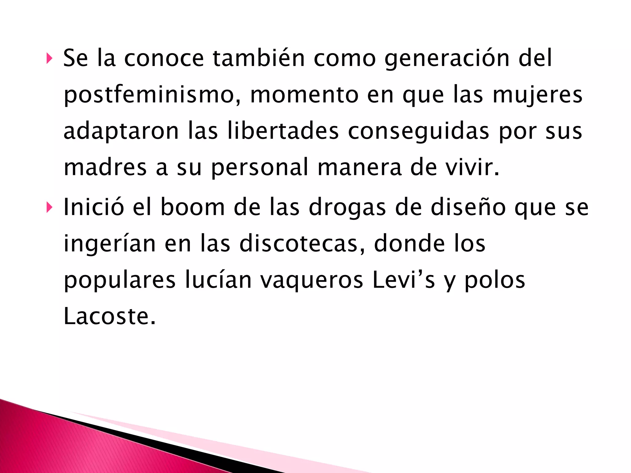 Se la conoce también como generación del postfeminismo, momento en que las mujeres adaptaron las libertades conseguidas por sus madres a su personal manera de vivir. Inició el boom de las drogas de diseño que se ingerían en las discotecas, donde los populares lucían vaqueros Levi’s y polos Lacoste. 