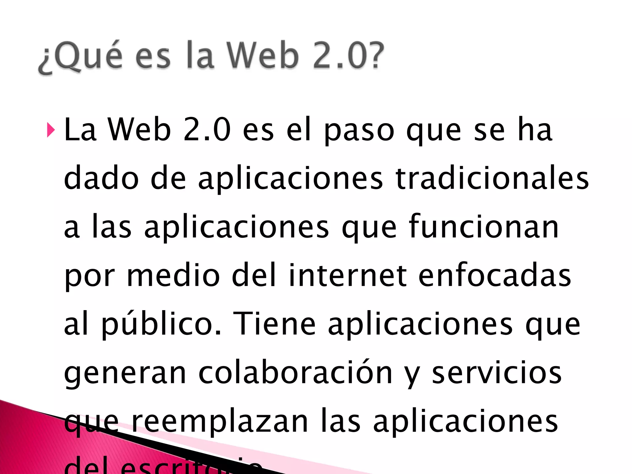 La Web 2.0 es el paso que se ha dado de aplicaciones tradicionales a las aplicaciones que funcionan por medio del internet enfocadas al público. Tiene aplicaciones que generan colaboración y servicios que reemplazan las aplicaciones del escritorio. 