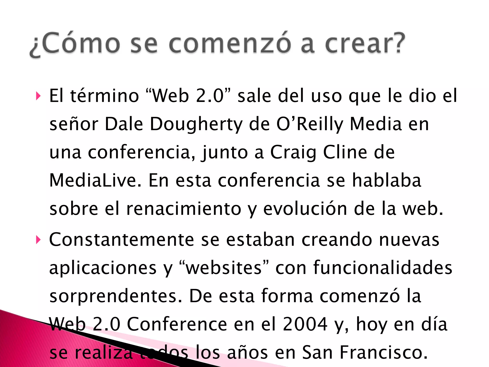 El término “Web 2.0” sale del uso que le dio el señor Dale Dougherty de O’Reilly Media en una conferencia, junto a Craig Cline de MediaLive.  En esta conferencia se hablaba sobre el renacimiento y evolución de la web. Constantemente se estaban creando nuevas aplicaciones y “websites” con funcionalidades sorprendentes. De esta forma comenzó la Web 2.0 Conference en el 2004 y, hoy en día se realiza todos los años en San Francisco. 