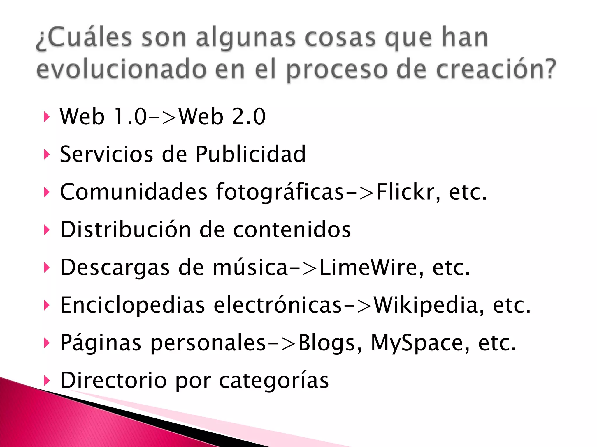 Web 1.0->Web 2.0 Servicios de Publicidad Comunidades fotográficas->Flickr, etc. Distribución de contenidos Descargas de música->LimeWire, etc. Enciclopedias electrónicas->Wikipedia, etc. Páginas personales->Blogs, MySpace, etc. Directorio por categorías 