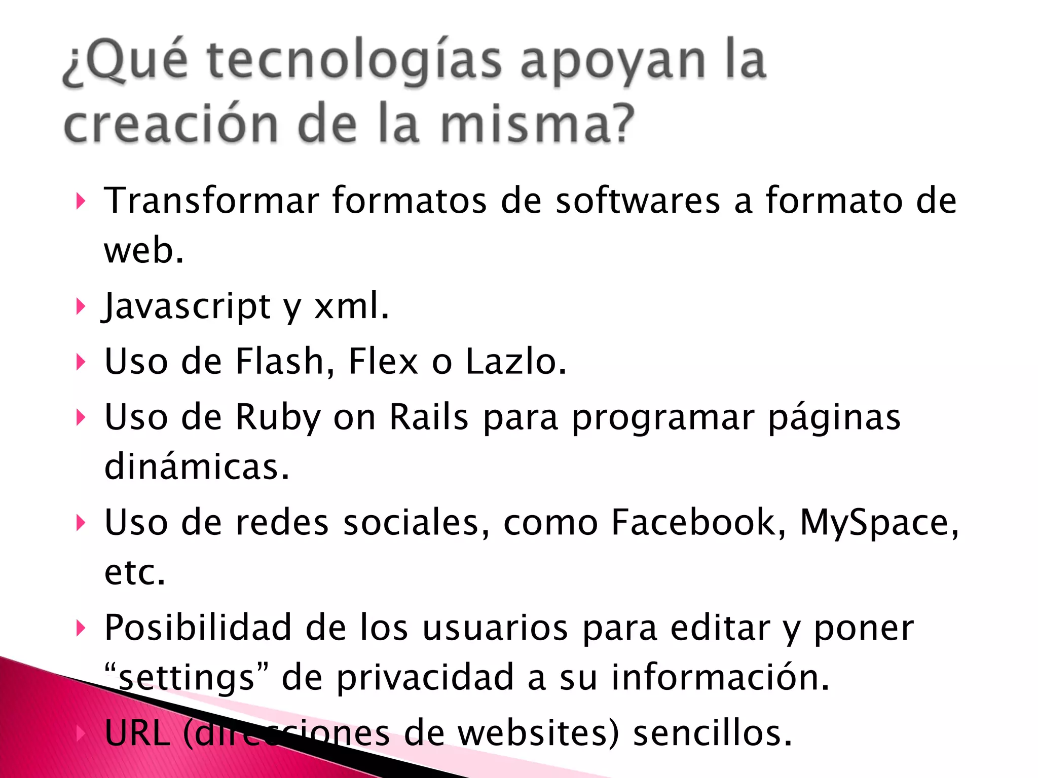 Transformar formatos de softwares a formato de web. Javascript y xml. Uso de Flash, Flex o Lazlo. Uso de Ruby on Rails para programar páginas dinámicas. Uso de redes sociales, como Facebook, MySpace, etc. Posibilidad de los usuarios para editar y poner “settings” de privacidad a su información. URL (direcciones de websites) sencillos. 