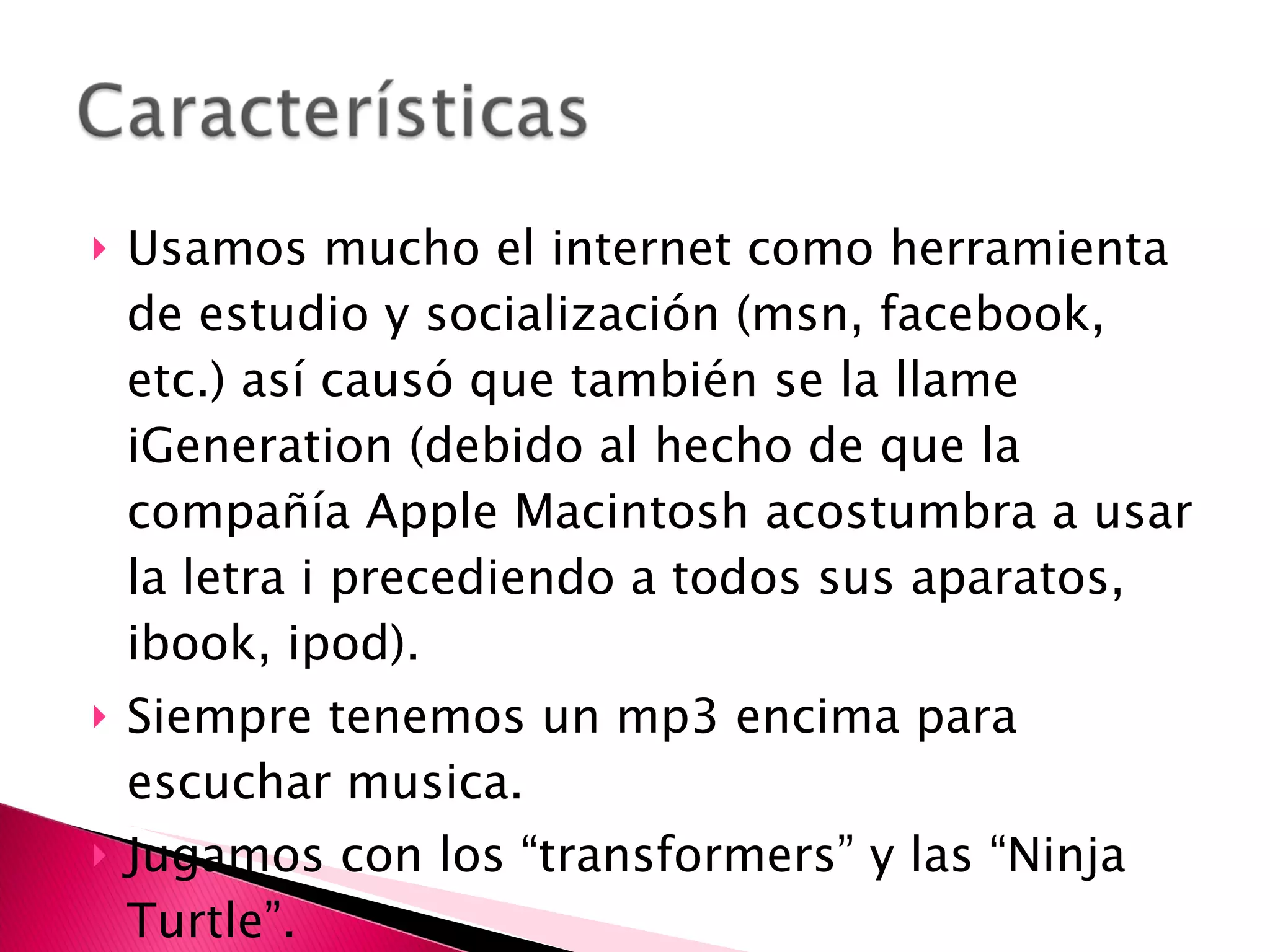 Usamos mucho el internet como herramienta de estudio y socialización (msn, facebook, etc.) así causó que también se la llame iGeneration (debido al hecho de que la compañía Apple Macintosh acostumbra a usar la letra i precediendo a todos sus aparatos, ibook, ipod). Siempre tenemos un mp3 encima para escuchar musica.  Jugamos con los “transformers” y las “Ninja Turtle”.  