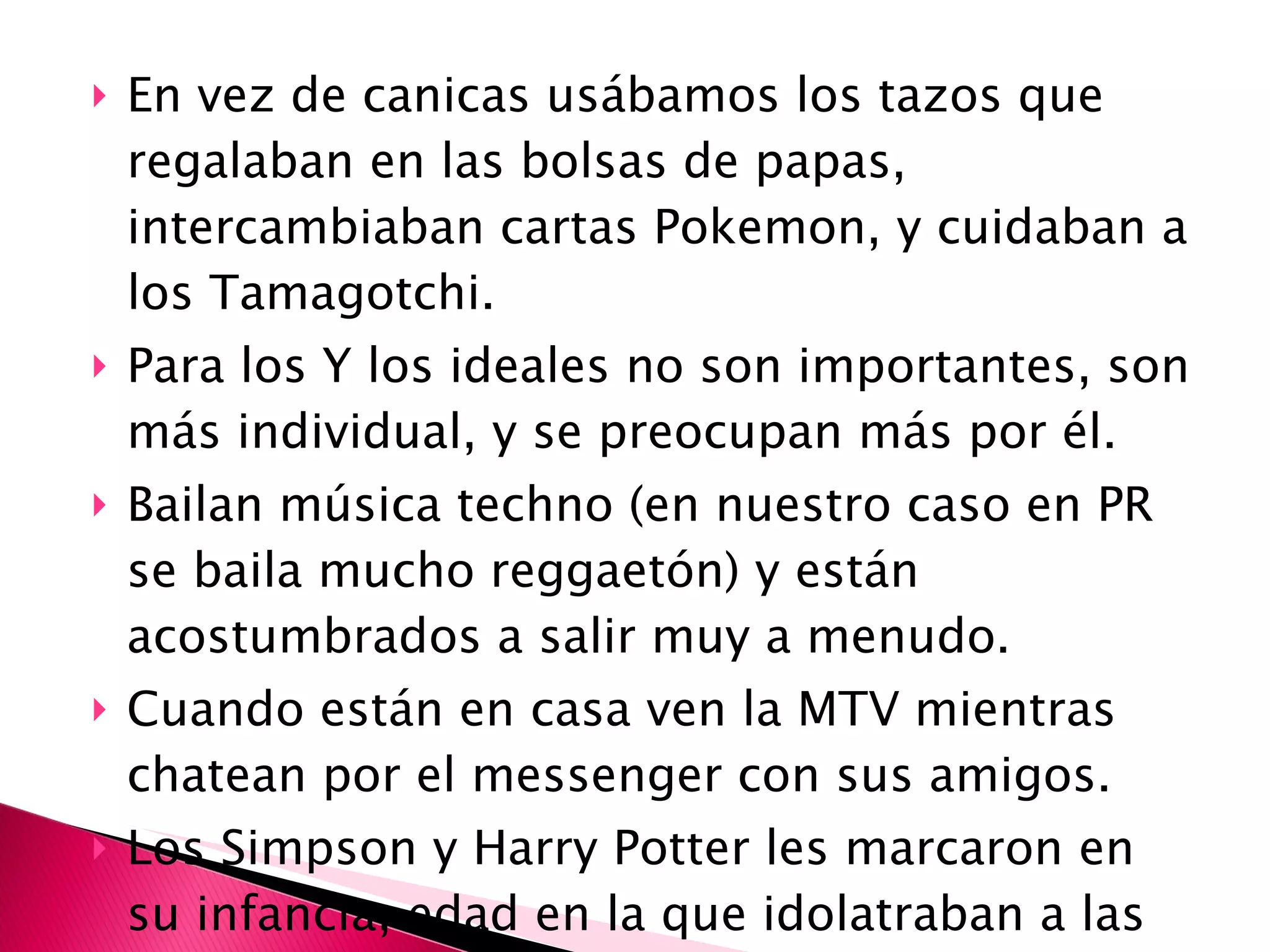 En vez de canicas usábamos los tazos que regalaban en las bolsas de papas, intercambiaban cartas Pokemon, y cuidaban a los Tamagotchi.  Para los Y los ideales no son importantes, son más individual, y se preocupan más por él.  Bailan música techno (en nuestro caso en PR se baila mucho reggaetón) y están acostumbrados a salir muy a menudo. Cuando están en casa ven la MTV mientras chatean por el messenger con sus amigos. Los Simpson y Harry Potter les marcaron en su infancia, edad en la que idolatraban a las Spice Girls y los Backstreet Boys. 
