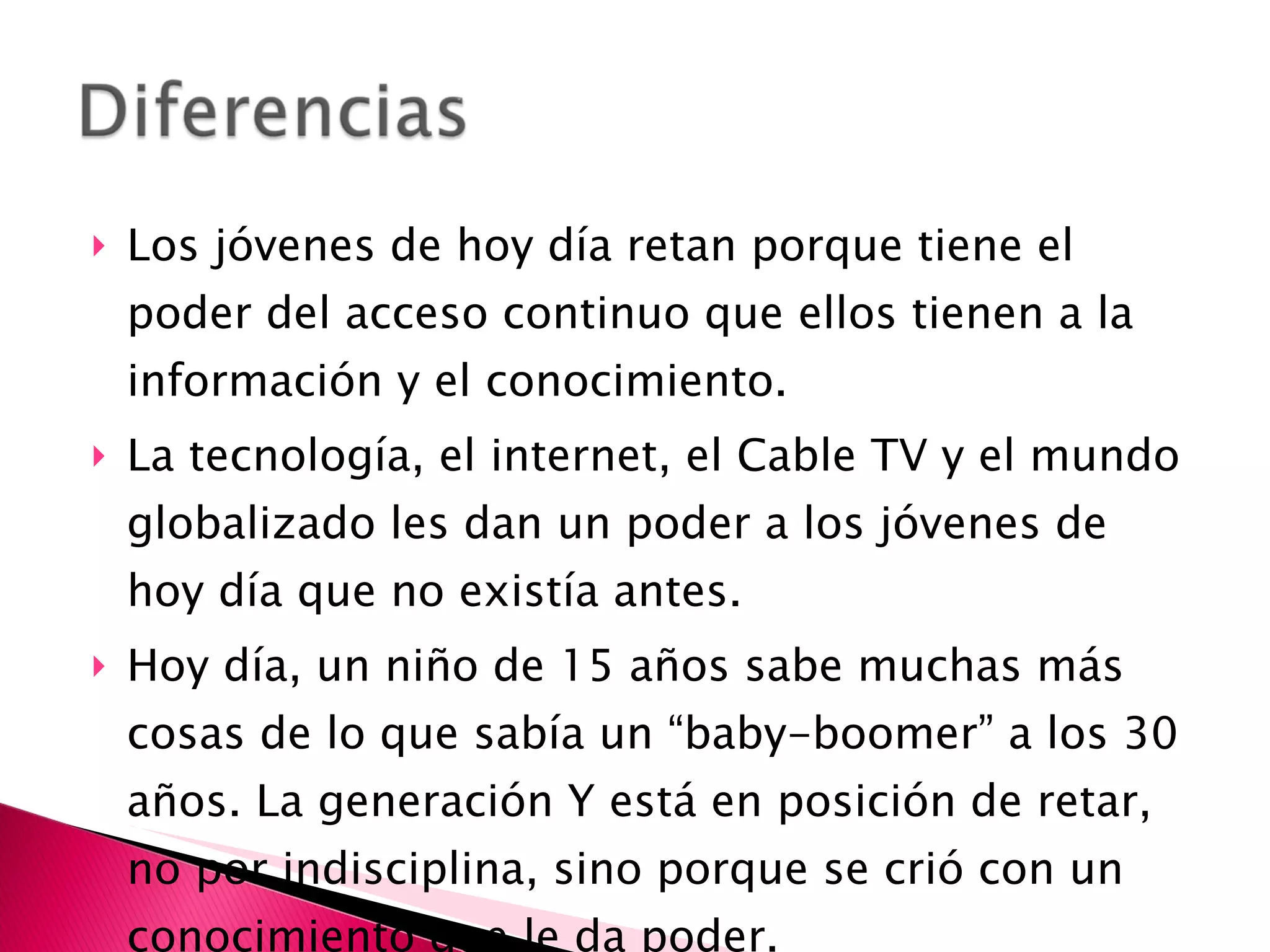 Los jóvenes de hoy día retan porque tiene el poder del acceso continuo que ellos tienen a la información y el conocimiento.  La tecnología, el internet, el Cable TV y el mundo globalizado les dan un poder a los jóvenes de hoy día que no existía antes. Hoy día, un niño de 15 años sabe muchas más cosas de lo que sabía un “baby-boomer” a los 30 años. La generación Y está en posición de retar, no por indisciplina, sino porque se crió con un conocimiento que le da poder. 