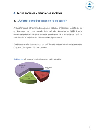 4. Redes sociales y relaciones sociales

4.1. ¿Cuántos contactos tienen en su red social?


Al cuestionar por el número de contactos incluidos en las redes sociales de los
adolescentes, una gran mayoría tiene más de 100 contactos (65%). A gran
distancia aparecen las otras opciones con menos de 100 contactos, esto da
una idea de la importancia social de estas aplicaciones.


En el punto siguiente se aborda de qué tipos de contactos estamos hablando,
lo que aporta significado a estos datos.




Gráfico 20. Número de contactos en las redes sociales.




                                                                                  17
 