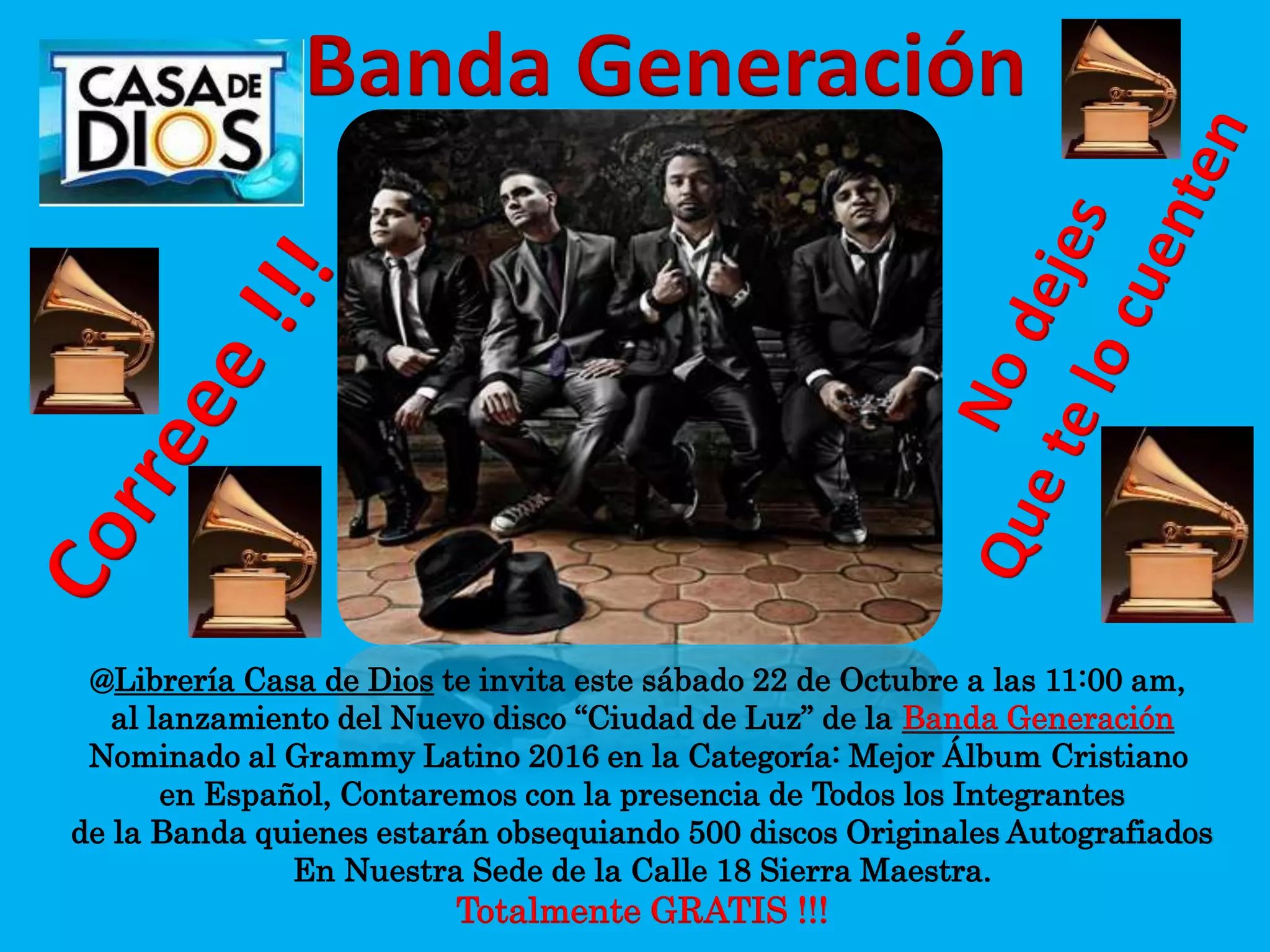 @Librería Casa de Dios te invita este sábado 22 de Octubre a las 11:00 am,
al lanzamiento del Nuevo disco “Ciudad de Luz” de la Banda Generación
Nominado al Grammy Latino 2016 en la Categoría: Mejor Álbum Cristiano
en Español, Contaremos con la presencia de Todos los Integrantes
de la Banda quienes estarán obsequiando 500 discos Originales Autografiados
En Nuestra Sede de la Calle 18 Sierra Maestra.
Totalmente GRATIS !!!
Banda Generación
 