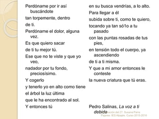 Perdóname por ir así
buscándote
tan torpemente, dentro
de ti.
Perdóname el dolor, alguna
vez.
Es que quiero sacar
de ti tu mejor tú.
Ese que no te viste y que yo
veo,
nadador por tu fondo,
preciosísimo.
Y cogerlo
y tenerlo yo en alto como tiene
el árbol la luz última
que le ha encontrado al sol.
Y entonces tú
en su busca vendrías, a lo alto.
Para llegar a él
subida sobre ti, como te quiero,
tocando ya tan só1o a tu
pasado
con las puntas rosadas de tus
pies,
en tensión todo el cuerpo, ya
ascendiendo
de ti a ti misma.
Y que a mi amor entonces le
conteste
la nueva criatura que tú eras.
Pedro Salinas, La voz a ti
debidaGeneración del 27. Susana Parra
Pajares. IES Alpajés. Curso 2015-2016
 
