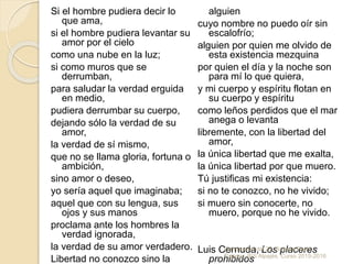 Si el hombre pudiera decir lo
que ama,
si el hombre pudiera levantar su
amor por el cielo
como una nube en la luz;
si como muros que se
derrumban,
para saludar la verdad erguida
en medio,
pudiera derrumbar su cuerpo,
dejando sólo la verdad de su
amor,
la verdad de sí mismo,
que no se llama gloria, fortuna o
ambición,
sino amor o deseo,
yo sería aquel que imaginaba;
aquel que con su lengua, sus
ojos y sus manos
proclama ante los hombres la
verdad ignorada,
la verdad de su amor verdadero.
Libertad no conozco sino la
alguien
cuyo nombre no puedo oír sin
escalofrío;
alguien por quien me olvido de
esta existencia mezquina
por quien el día y la noche son
para mí lo que quiera,
y mi cuerpo y espíritu flotan en
su cuerpo y espíritu
como leños perdidos que el mar
anega o levanta
libremente, con la libertad del
amor,
la única libertad que me exalta,
la única libertad por que muero.
Tú justificas mi existencia:
si no te conozco, no he vivido;
si muero sin conocerte, no
muero, porque no he vivido.
Luis Cernuda, Los placeres
prohibidos
Generación del 27. Susana Parra
Pajares. IES Alpajés. Curso 2015-2016
 