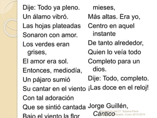 Dije: Todo ya pleno.
Un álamo vibró.
Las hojas plateadas
Sonaron con amor.
Los verdes eran
grises,
El amor era sol.
Entonces, mediodía,
Un pájaro sumió
Su cantar en el viento
Con tal adoración
Que se sintió cantada
mieses,
Más altas. Era yo,
Centro en aquel
instante
De tanto alrededor,
Quien lo veía todo
Completo para un
dios.
Dije: Todo, completo.
¡Las doce en el reloj!
Jorge Guillén,
Cántico
Generación del 27. Susana Parra
Pajares. IES Alpajés. Curso 2015-2016
 