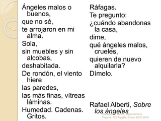 Ángeles malos o
buenos,
que no sé,
te arrojaron en mi
alma.
Sola,
sin muebles y sin
alcobas,
deshabitada.
De rondón, el viento
hiere
las paredes,
las más finas, vítreas
láminas.
Humedad. Cadenas.
Gritos.
Ráfagas.
Te pregunto:
¿cuándo abandonas
la casa,
dime,
qué ángeles malos,
crueles,
quieren de nuevo
alquilarla?
Dímelo.
Rafael Alberti, Sobre
los ángelesGeneración del 27. Susana Parra
Pajares. IES Alpajés. Curso 2015-2016
 