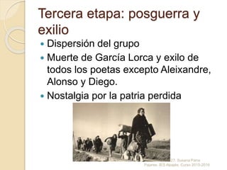 Tercera etapa: posguerra y
exilio
 Dispersión del grupo
 Muerte de García Lorca y exilo de
todos los poetas excepto Aleixandre,
Alonso y Diego.
 Nostalgia por la patria perdida
Generación del 27. Susana Parra
Pajares. IES Alpajés. Curso 2015-2016
 