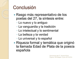 Conclusión
 Rasgo más representativo de los
poetas del 27, la síntesis entre:
◦ Lo nuevo y lo antiguo
◦ La vanguardia y la tradición
◦ Lo intelectual y lo sentimental
◦ La belleza y la verdad
◦ Lo universal y lo español
 Riqueza formal y temática que originó
la llamada Edad de Plata de la poesía
española
Generación del 27. Susana Parra
Pajares. IES Alpajés. Curso 2015-2016
 