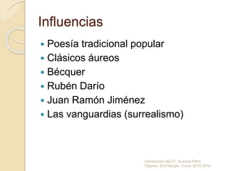 Influencias
 Poesía tradicional popular
 Clásicos áureos
 Bécquer
 Rubén Darío
 Juan Ramón Jiménez
 Las vanguardias (surrealismo)
Generación del 27. Susana Parra
Pajares. IES Alpajés. Curso 2015-2016
 
