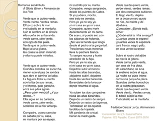 Romance sonámbulo
A Gloria Giner y Fernando de
los Ríos
Verde que te quiero verde.
Verde viento. Verdes ramas.
El barco sobre la mar
y el caballo en la montaña.
Con la sombra en la cintura
ella sueña en su baranda,
verde carne, pelo verde,
con ojos de fría plata.
Verde que te quiero verde.
Bajo la luna gitana,
las cosas la están mirando
y ella no puede mirarlas.
Verde que te quiero verde.
Grandes estrellas de escarcha,
vienen con el pez de sombra
que abre el camino del alba.
La higuera frota su viento
con la lija de sus ramas,
y el monte, gato garduño,
eriza sus pitas agrias.
¿Pero quién vendrá? ¿Y por
dónde...?
Ella sigue en su baranda,
verde carne, pelo verde,
soñando en la mar amarga.
Compadre, quiero cambiar
mi caballo por su casa,
mi montura por su espejo,
mi cuchillo por su manta.
Compadre, vengo sangrando,
desde los puertos de Cabra.
Si yo pudiera, mocito,
ese trato se cerraba.
Pero yo ya no soy yo,
ni mi casa es ya mi casa.
Compadre, quiero morir
decentemente en mi cama.
De acero, si puede ser, con
las sábanas de holanda.
¿No ves la herida que tengo
desde el pecho a la garganta?
Trescientas rosas morenas
lleva tu pechera blanca.
Tu sangre rezuma y huele
alrededor de tu faja.
Pero yo ya no soy yo,
ni mi casa es ya mi casa.
Dejadme subir al menos
hasta las altas barandas,
¡dejadme subir!, dejadme
hasta las verdes barandas.
Barandales de la luna por
donde retumba el agua.
Ya suben los dos compadres
hacia las altas barandas.
Dejando un rastro de sangre.
Dejando un rastro de lágrimas.
Temblaban en los tejados
farolillos de hojalata.
Mil panderos de cristal,
herían la madrugada.
Verde que te quiero verde,
verde viento, verdes ramas.
Los dos compadres subieron.
El largo viento, dejaba
en la boca un raro gusto
de hiel, de menta y de
albahaca.
¡Compadre! ¿Dónde está,
dime?
¿Dónde está tu niña amarga?
¡Cuántas veces te esperó!
¡Cuántas veces te esperara
cara fresca, negro pelo,
en esta verde baranda!
Sobre el rostro del aljibe
se mecía la gitana.
Verde cama, pelo verde,
con ojos de fría plata.
Un carámbano de luna
la sostiene sobre el agua.
La noche se puso íntima
como una pequeña plaza.
Guardias civiles borrachos
en la puerta golpeaban.
Verde que te quiero verde.
Verde viento. Verdes ramas.
El barco sobre la mar.
Y el caballo en la montaña.
Federico García Lorca, Romancero
Gitano
Generación del 27. Susana Parra
Pajares. IES Alpajés. Curso 2015-2016
 