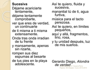 Sucesiva
Déjame acariciarte
lentamente,
déjame lentamente
comprobarte,
ver que eres de verdad,
un continuarte
de ti misma a ti misma
extensamente.
Onda tras onda irradian
de tu frente
y mansamente, apenas
sin rizarte,
rompen sus diez
espumas al besarte
de tus pies en la playa
adolescente.
Así te quiero, fluida y
sucesiva,
manantial tú de ti, agua
furtiva,
música para el tacto
perezosa.
Así te quiero, en límites
pequeños,
aquí y allá, fragmentos,
lirio, rosa,
y tu unidad después, luz
de mis sueños.
Gerardo Diego, Alondra
de verdadGeneración del 27. Susana Parra
Pajares. IES Alpajés. Curso 2015-2016
 