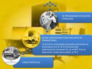 SE PROGRAMAN EN NUEVOS
                                    LENGUAJES




                  ESTAN CONSTRUIDAS CON CIRCUITOS DE
                  TRANSISTORES
                  LA primera computadora basada puramente en
                  transistores fue la TX-0 (Transitorized
                  eXperimental computer 0), en el MIT. Fue un
                  dispositivo usado para probar la TX-2



CARACTERISTICAS
 