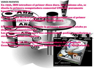 VARIOS INVENTOS
En 1956, IBM introduce el primer disco duro. En el mismo año, se
diseña la primera computadora comercial UNIVAC puramente
basada en transistores.

En 1957, John Backus y sus colegas en IBM produjeron el primer
compilador FORTRAN (FORmula TRANslator).

El COBOL, desarrollado durante la primera generación, estaba ya
disponible comercialmente.
Los programas escritos para una computadora podían transferirse a
otra con un esfuerzo mínimo.

La marina de EE.UU. utilizó las computadoras de la Segunda
Generación para crear el primer simulador de vuelo (Whirlwind I).
 