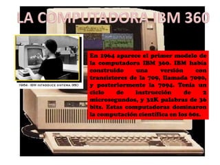 En 1964 aparece el primer modelo de
la computadora IBM 360. IBM había
construido     una     versión     con
transistores de la 709, llamada 7090,
y posteriormente la 7094. Tenía un
ciclo    de    instrucción     de     2
microsegundos, y 32K palabras de 36
bits. Estas computadoras dominaron
la computación científica en los 60s.
 