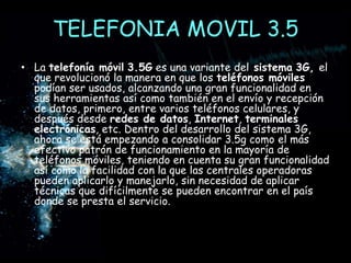 TELEFONIA MOVIL 3.5La telefonía móvil3.5G es una variante del sistema3G, el que revolucionó la manera en que los teléfonos móviles podían ser usados, alcanzando una gran funcionalidad en sus herramientas así como también en el envío y recepción de datos, primero, entre varios teléfonos celulares, y después desde redes de datos, Internet, terminales electrónicas, etc. Dentro del desarrollo del sistema 3G, ahora se está empezando a consolidar 3.5g como el más efectivo patrón de funcionamiento en la mayoría de teléfonos móviles, teniendo en cuenta su gran funcionalidad así como la facilidad con la que las centrales operadoras pueden aplicarlo y manejarlo, sin necesidad de aplicar técnicas que difícilmente se pueden encontrar en el país donde se presta el servicio.