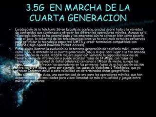 3.5G  EN MARCHA DE LA CUARTA GENERACIONLa adopción de la telefonía 3G en España se acelera, gracias sobre todo a la variedad de contenidos que comienzan a ofrecer los diferentes operadores móviles. Aunque esta tecnología aún no se ha generalizado y las empresas aún no conocen bien cómo sacarle todo el jugo, la industria de las telecomunicaciones ya ha realizado notables esfuerzos para optimizar la tecnología espectral UMTS y crear terminales compatibles con HSDPA (High Speed Downlink Packet Access).Estas siglas ilustran la evolución de la tercera generación de telefonía móvil, conocida como 3.5G, la antesala de la cuarta generación (4G) y la que dará lugar a la tan ansiada convergencia de redes. HSDPA mejora significativamente la capacidad máxima de transferencia de información y puede alcanzar tasas de 14 Mbps, con tasas de 'troughput' (capacidad de datos celulares) cercanas a 1Mbps de media, aunque las velocidades que ofrecen los operadores en las primeras fases de actualización oscilan entre los 2 y 4 Mbps, como por ejemplo, los casos de Vodafone y Telefónica, que ya ofrecen Internet móvil a esta velocidad en determinadas áreas geográficas.Esto significa, sin duda, una oportunidad de oro para los operadores móviles, que han desarrollado funcionalidades para video llamadas de más alta calidad y juegos entre múltiples jugadores