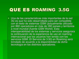 QUE ES  ROAMING  3.5G  Una de las características más importantes de la red 3G es que ha sido desarrollada para ser compatible con el resto de sistemas GSM (actualmente utilizado por 860 operadores en más de 280 países y territorios a nivel mundial (fuente GSM World). Esta interoperabilidad de los sistemas y servicios asegurara la continuación de la experiencia de uso en roaming internacional que los usuarios han tenido con los servicios GSM. El Servicio de 3.5G en Roaming será brindado de acuerdo a la disponibilidad de dicha tecnologia en los distintos operadores.  