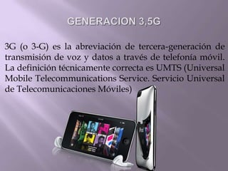 GENERACION 3,5G 3G (o 3-G) es la abreviación de tercera-generación de transmisión de voz y datos a través de telefonía móvil. La definición técnicamente correcta es UMTS (Universal Mobile Telecommunications Service. Servicio Universal de Telecomunicaciones Móviles) 