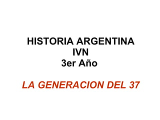 HISTORIA ARGENTINA IVN 3er Año  LA GENERACION DEL 37 