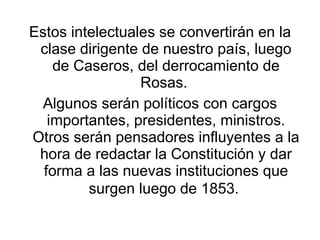 <ul><li>Estos intelectuales se convertirán en la clase dirigente de nuestro país, luego de Caseros, del derrocamiento de R...