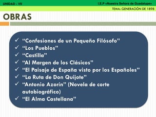  “Confesiones de un Pequeño Filósofo”
 “Los Pueblos”
 “Castilla”
 “Al Margen de los Clásicos”
 “El Paisaje de España visto por los Españoles”
 “La Ruta de Don Quijote”
 “Antonio Azorín” (Novela de corte
autobiográfico)
 “El Alma Castellana”
OBRAS
UNIDAD - VII
TEMA: GENERACIÓN DE 1898
I.E.P «Nuestra Señora de Guadalupe»
 