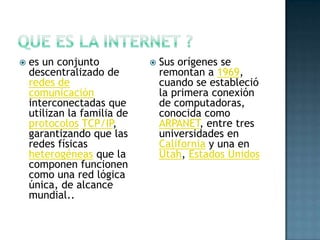    es un conjunto              Sus orígenes se
    descentralizado de           remontan a 1969,
    redes de                     cuando se estableció
    comunicación                 la primera conexión
    interconectadas que          de computadoras,
    utilizan la familia de       conocida como
    protocolos TCP/IP,           ARPANET, entre tres
    garantizando que las         universidades en
    redes físicas                California y una en
    heterogéneas que la          Utah, Estados Unidos
    componen funcionen
    como una red lógica
    única, de alcance
    mundial..
 