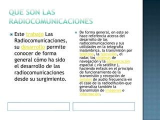De forma general, en este se
   Este trabajo Las        
                                hace referencia acerca del
    Radiocomunicaciones,        desarrollo de las
                                radiocomunicaciones y sus
    su desarrollo permite       utilidades en la telegrafía
                                inalámbrica, la transmisión por
    conocer de forma            teléfono, la televisión, el
                                radar, los sistemas de
    general cómo ha sido        navegación y la comunicación
    el desarrollo de las        espacial ( vía satélite ),
                                haciendo énfasis en el principio
    radiocomunicaciones         de funcionamiento de la
                                transmisión y recepción de
    desde su surgimiento.       señales de audio frecuencia-en
                                el caso de la radiodifusión-que
                                generaliza también la
                                transmisión de imágenes e
                                información.
 