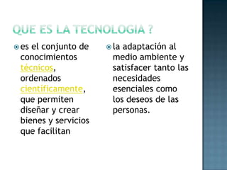  esel conjunto de     laadaptación al
 conocimientos         medio ambiente y
 técnicos,             satisfacer tanto las
 ordenados             necesidades
 científicamente,      esenciales como
 que permiten          los deseos de las
 diseñar y crear       personas.
 bienes y servicios
 que facilitan
 