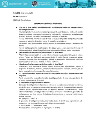 NOMBRE: Andrés Dávila M.
FECHA: 08/07/2020
MATERIA: Compiladores
GENERACIÓN DE CÓDIGO INTERMEDIO
• ¿Por qué se debe traducir un código fuente a un código intermedio que luego se traduce
a su código destino?
-Si un compilador traduce el idioma de origen a su ordenador de destino sin tener la opción
de generar código intermedio, intermedio, a continuación, continuación, en cada nueva
máquina, máquina, una nativa del compilador completo es necesario.
-Código Intermedio elimina la necesidad de un nuevo compilador completo para cada
máquina de la sección de análisis mismo de todos los compiladores.
-La segunda parte del compilador, síntesis, síntesis, se modifica de acuerdo a la máquina de
destino.
-Es más fácil de aplicar las modificaciones del código fuente para mejorar rendimiento del
código mediante la aplicación de técnicas de optimización código el código intermedio.
• ¿A qué se refiere la representación intermedia de Nivel Alto?
Alto nivel de representación de código intermedio está muy cerca de la lengua de origen.
origen. Pueden ser fácilmente generados desde el código fuente y podemos aplicar
fácilmente modificaciones de código para mejorar el rendimiento. rendimiento. Pero para
optimización de la máquina destino, es menos preferido.
• ¿A qué se refiere la representación intermedia de Nivel Bajo?
Este es cerca de la máquina de destino, destino, lo que lo hace adecuado para registro y
asignación de memoria, memoria, un conjunto de instrucciones selección, selección, etc. es
bueno para optimizaciones dependientes de la máquina.
• ¿El código intermedio puede ser específico para cada lenguaje o independiente del
lenguaje?
Puede ser específica para cada idioma (p. ej., código de bytes de Java) o independiente de
la lengua (tres-código de dirección).
• ¿Cómo se realiza el proceso Three-Address?
Generador de código intermedio recibe la entrada de su predecesor, analizador semántico,
semántico, en la forma de un árbol de sintaxis anotado. Árbol de sintaxis que luego se puede
convertir en una representación lineal, por ejemplo, ejemplo, postfix notación. Código
intermedio tiende a ser código independiente de la máquina. Por lo tanto, generador de
código supone que tiene número ilimitado de almacenamiento en memoria (registro) para
generar el código.
Por ejemplo: a = b + c * d;
El generador de código intermedio, intermedio, tratar de dividir esta expresión en sub-
expresiones y, a continuación, generar el código correspondiente.
r1 = c * d; r2 = b + r1; r3 = r2 + r1; a = r3
R que se utilizan como registros en el programa de destino.
 