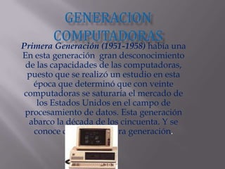 Generacion computadoras Primera Generación (1951-1958) había unaEn esta generación  gran desconocimiento de las capacidades de las computadoras, puesto que se realizó un estudio en esta época que determinó que con veinte computadoras se saturaría el mercado de los Estados Unidos en el campo de procesamiento de datos. Esta generación abarco la década de los cincuenta. Y se conoce como la primera generación. 